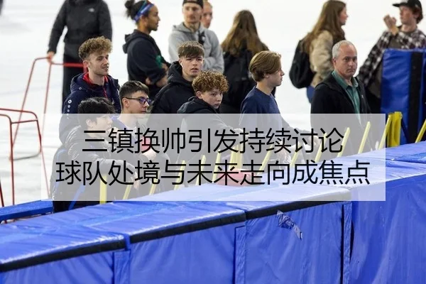 三镇换帅引发持续讨论 球队处境与未来走向成焦点